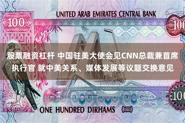 股票融资杠杆 中国驻美大使会见CNN总裁兼首席执行官 就中美关系、媒体发展等议题交换意见