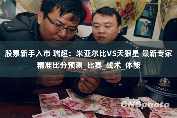 股票新手入市 瑞超：米亚尔比VS天狼星 最新专家精准比分预测_比赛_战术_体能