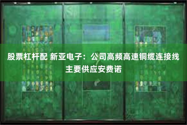 股票杠杆配 新亚电子：公司高频高速铜缆连接线主要供应安费诺