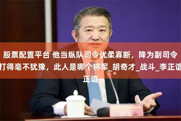 股票配置平台 他当纵队司令优柔寡断，降为副司令打得毫不犹豫，此人是哪个将军_胡奇才_战斗_李正谊