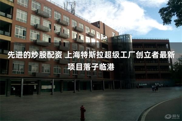 先进的炒股配资 上海特斯拉超级工厂创立者最新项目落子临港