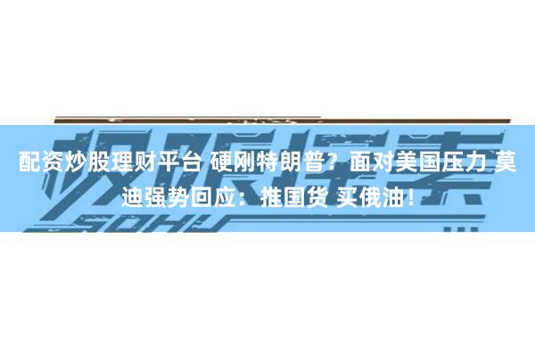 配资炒股理财平台 硬刚特朗普？面对美国压力 莫迪强势回应：推国货 买俄油！