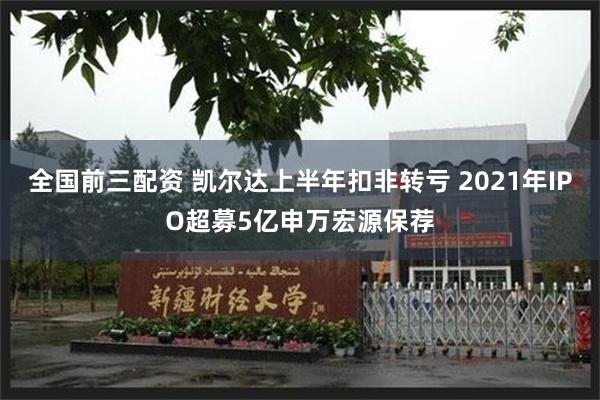 全国前三配资 凯尔达上半年扣非转亏 2021年IPO超募5亿申万宏源保荐