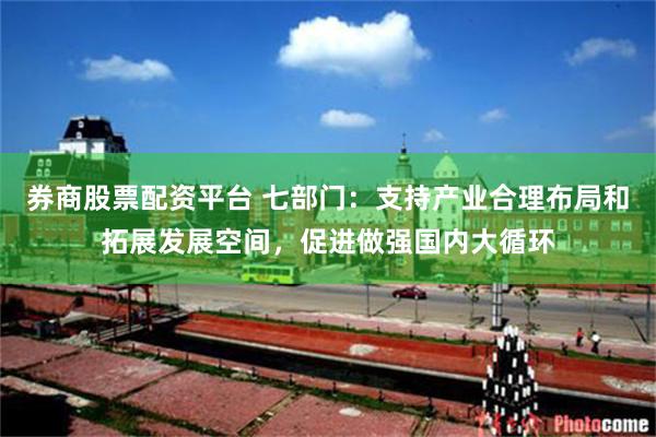 券商股票配资平台 七部门：支持产业合理布局和拓展发展空间，促进做强国内大循环