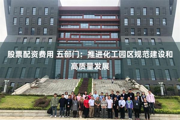 股票配资费用 五部门：推进化工园区规范建设和高质量发展