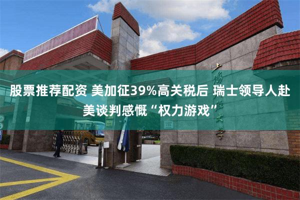 股票推荐配资 美加征39%高关税后 瑞士领导人赴美谈判感慨“权力游戏”
