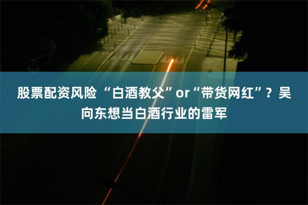 股票配资风险 “白酒教父”or“带货网红”？吴向东想当白酒行业的雷军