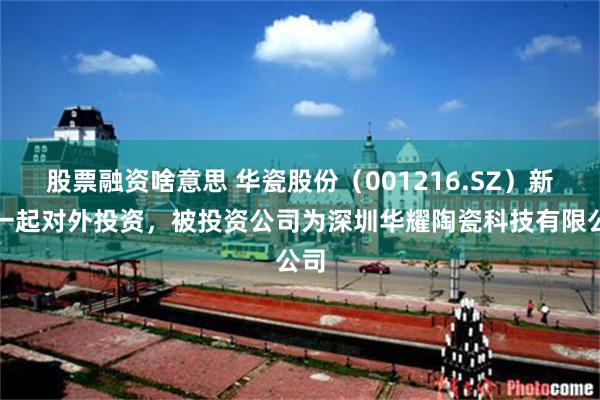 股票融资啥意思 华瓷股份（001216.SZ）新增一起对外投资，被投资公司为深圳华耀陶瓷科技有限公司