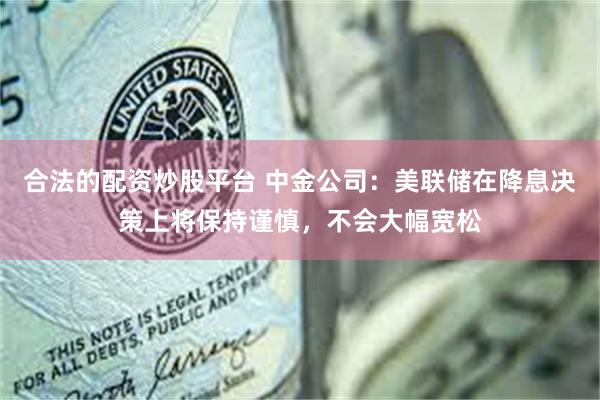 合法的配资炒股平台 中金公司：美联储在降息决策上将保持谨慎，不会大幅宽松
