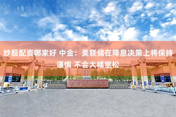炒股配资哪家好 中金：美联储在降息决策上将保持谨慎 不会大幅宽松