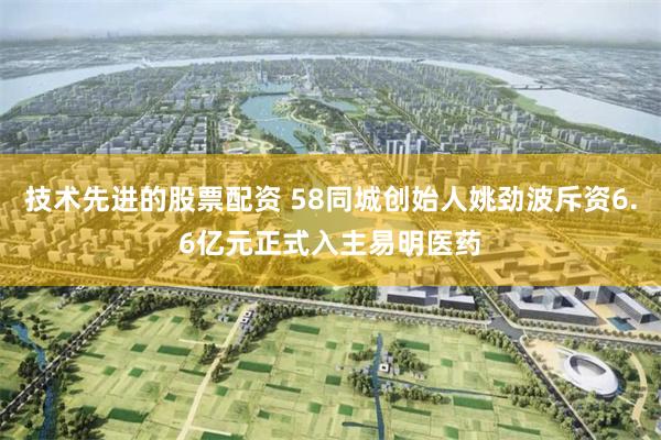 技术先进的股票配资 58同城创始人姚劲波斥资6.6亿元正式入主易明医药