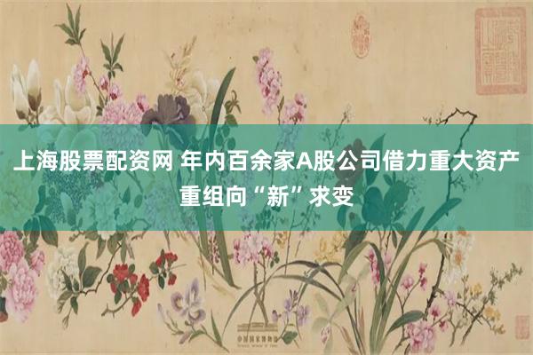 上海股票配资网 年内百余家A股公司借力重大资产重组向“新”求变