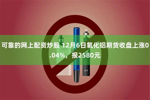 可靠的网上配资炒股 12月6日氧化铝期货收盘上涨0.04%，报2580元