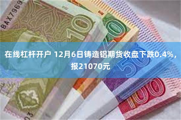 在线杠杆开户 12月6日铸造铝期货收盘下跌0.4%，报21070元