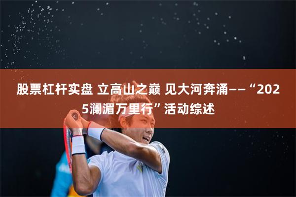 股票杠杆实盘 立高山之巅 见大河奔涌——“2025澜湄万里行”活动综述