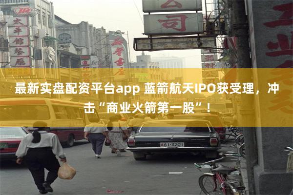 最新实盘配资平台app 蓝箭航天IPO获受理,冲击“商业火箭第一股”!