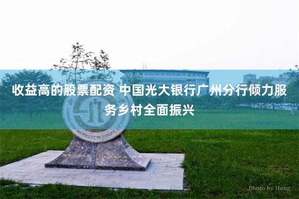收益高的股票配资 中国光大银行广州分行倾力服务乡村全面振兴