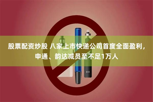 股票配资炒股 八家上市快递公司首度全面盈利，申通、韵达减员至不足1万人