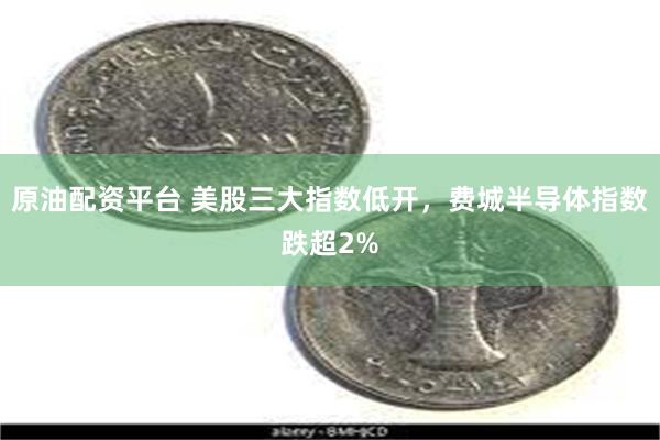 原油配资平台 美股三大指数低开，费城半导体指数跌超2%