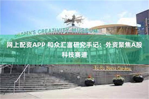 网上配资APP 和众汇富研究手记：外资聚焦A股科技赛道