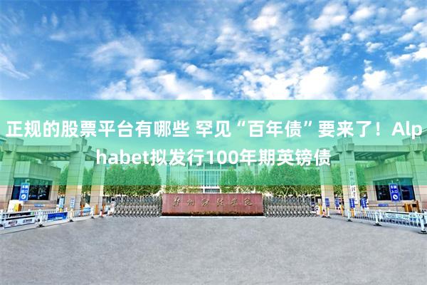 正规的股票平台有哪些 罕见“百年债”要来了！Alphabet拟发行100年期英镑债