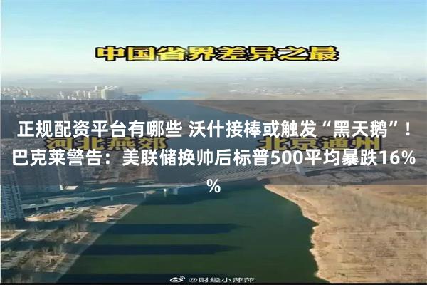 正规配资平台有哪些 沃什接棒或触发“黑天鹅”！巴克莱警告：美联储换帅后标普500平均暴跌16%