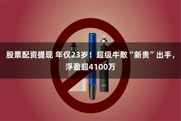 股票配资提现 年仅23岁!超级牛散“新贵”出手,浮盈超4100万