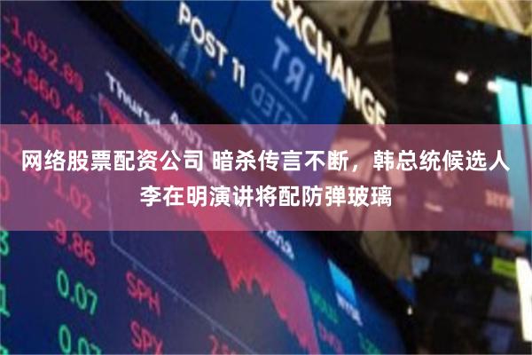 网络股票配资公司 暗杀传言不断，韩总统候选人李在明演讲将配防弹玻璃