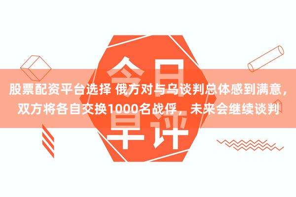 股票配资平台选择 俄方对与乌谈判总体感到满意，双方将各自交换1000名战俘，未来会继续谈判