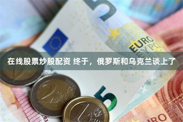 在线股票炒股配资 终于，俄罗斯和乌克兰谈上了