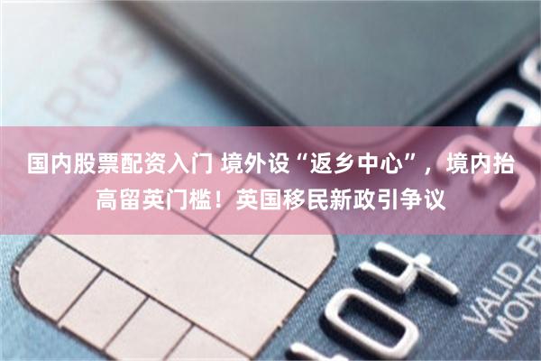 国内股票配资入门 境外设“返乡中心”，境内抬高留英门槛！英国移民新政引争议