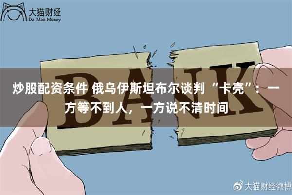 炒股配资条件 俄乌伊斯坦布尔谈判 “卡壳”：一方等不到人，一方说不清时间