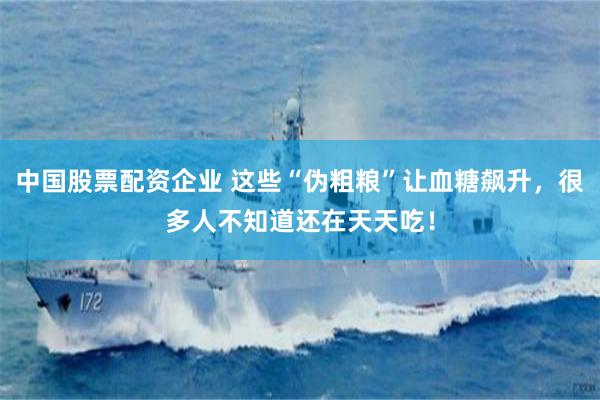 中国股票配资企业 这些“伪粗粮”让血糖飙升，很多人不知道还在天天吃！