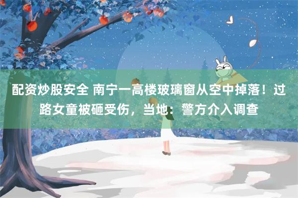 配资炒股安全 南宁一高楼玻璃窗从空中掉落！过路女童被砸受伤，当地：警方介入调查