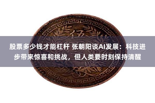 股票多少钱才能杠杆 张朝阳谈AI发展：科技进步带来惊喜和挑战，但人类要时刻保持清醒