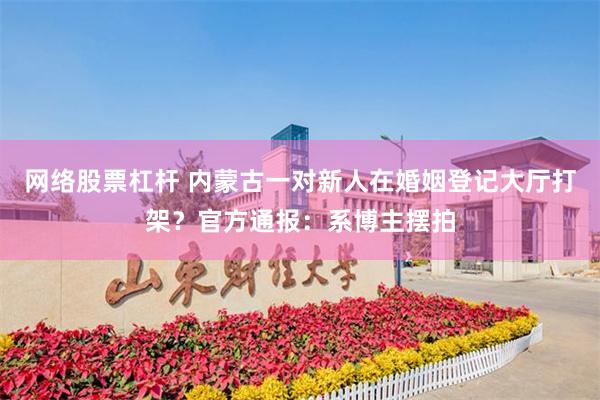 网络股票杠杆 内蒙古一对新人在婚姻登记大厅打架？官方通报：系博主摆拍