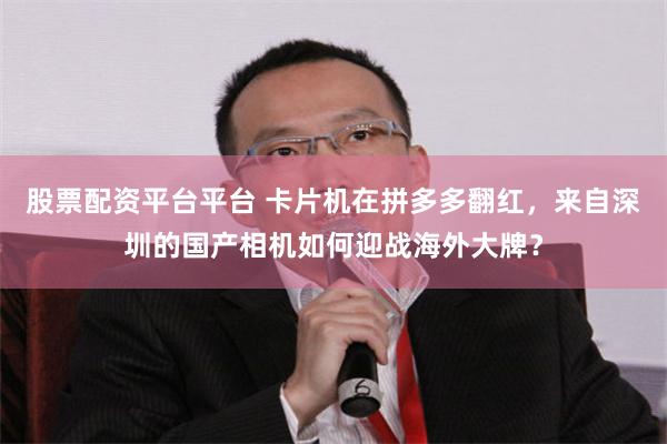 股票配资平台平台 卡片机在拼多多翻红，来自深圳的国产相机如何迎战海外大牌？