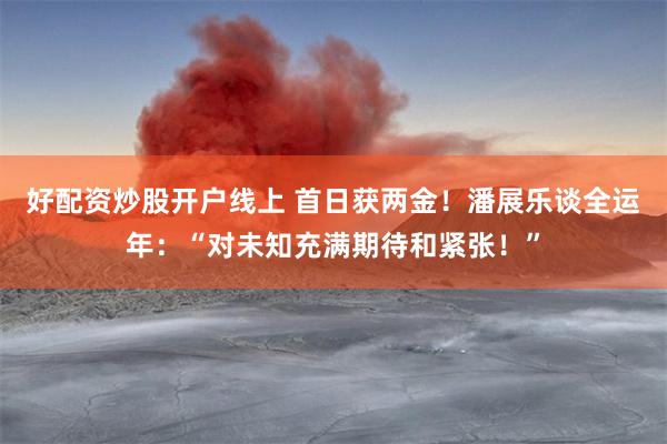 好配资炒股开户线上 首日获两金！潘展乐谈全运年：“对未知充满期待和紧张！”