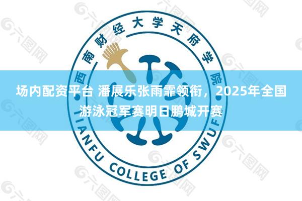 场内配资平台 潘展乐张雨霏领衔，2025年全国游泳冠军赛明日鹏城开赛