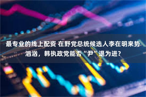 最专业的线上配资 在野党总统候选人李在明来势汹汹，韩执政党能否“尹”退为进？