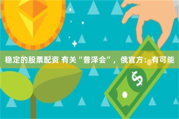稳定的股票配资 有关“普泽会”，俄官方：有可能