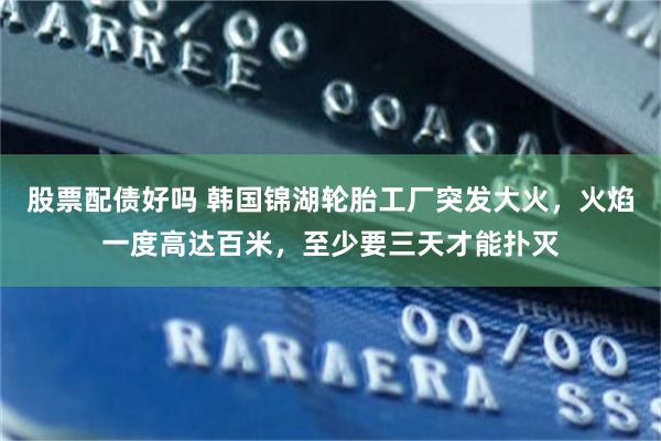 股票配债好吗 韩国锦湖轮胎工厂突发大火，火焰一度高达百米，至少要三天才能扑灭