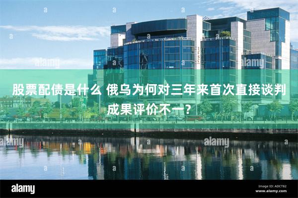 股票配债是什么 俄乌为何对三年来首次直接谈判成果评价不一？