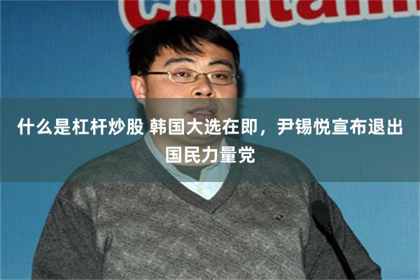 什么是杠杆炒股 韩国大选在即，尹锡悦宣布退出国民力量党