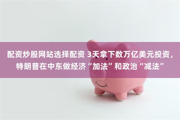 配资炒股网站选择配资 3天拿下数万亿美元投资，特朗普在中东做经济“加法”和政治“减法”