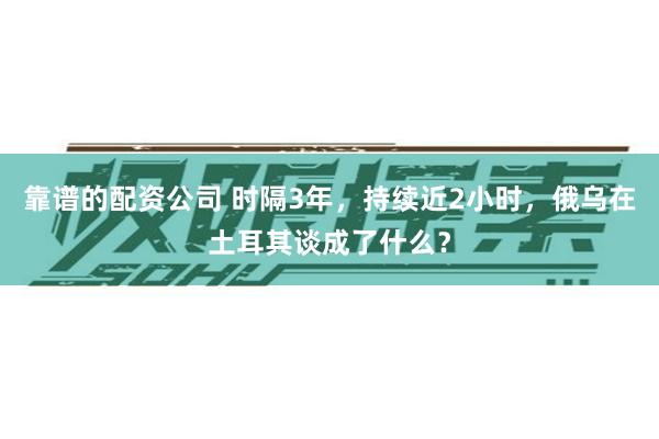 靠谱的配资公司 时隔3年，持续近2小时，俄乌在土耳其谈成了什么？