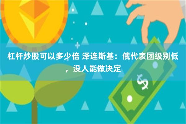 杠杆炒股可以多少倍 泽连斯基：俄代表团级别低，没人能做决定