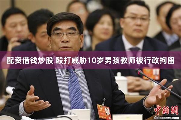 配资借钱炒股 殴打威胁10岁男孩教师被行政拘留