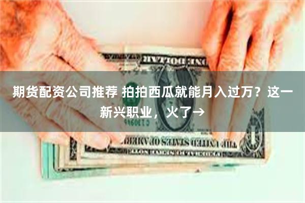 期货配资公司推荐 拍拍西瓜就能月入过万？这一新兴职业，火了→
