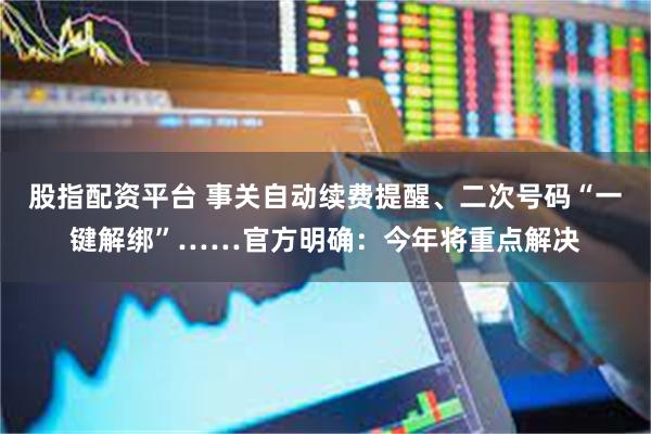 股指配资平台 事关自动续费提醒、二次号码“一键解绑”……官方明确：今年将重点解决